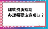 建筑资质延期注意事项