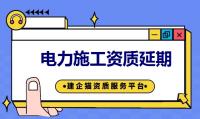 电力施工资质如何延期 电力资质续期所需资料